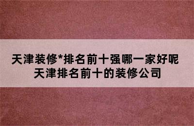 天津装修*排名前十强哪一家好呢 天津排名前十的装修公司